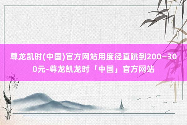 尊龙凯时(中国)官方网站用度径直跳到200—300元-尊龙凯龙时「中国」官方网站