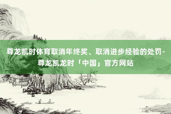 尊龙凯时体育取消年终奖、取消进步经验的处罚-尊龙凯龙时「中国」官方网站