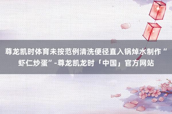 尊龙凯时体育未按范例清洗便径直入锅焯水制作“虾仁炒蛋”-尊龙凯龙时「中国」官方网站