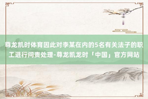 尊龙凯时体育因此对李某在内的5名有关法子的职工进行问责处理-尊龙凯龙时「中国」官方网站