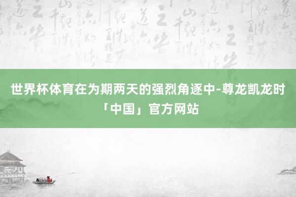 世界杯体育在为期两天的强烈角逐中-尊龙凯龙时「中国」官方网站