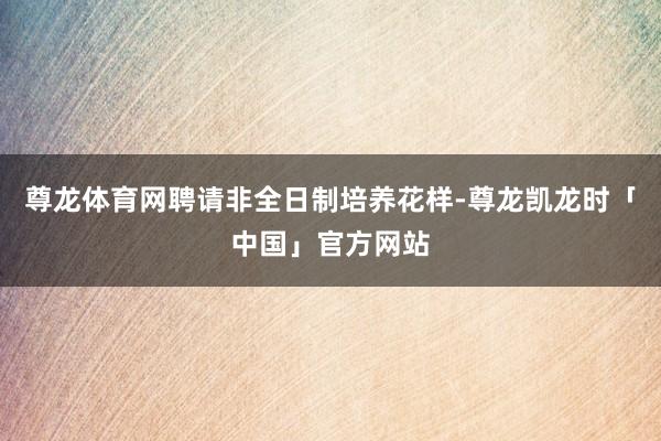 尊龙体育网聘请非全日制培养花样-尊龙凯龙时「中国」官方网站