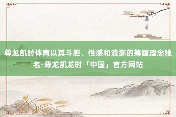 尊龙凯时体育以其斗胆、性感和浪掷的筹画理念驰名-尊龙凯龙时「中国」官方网站