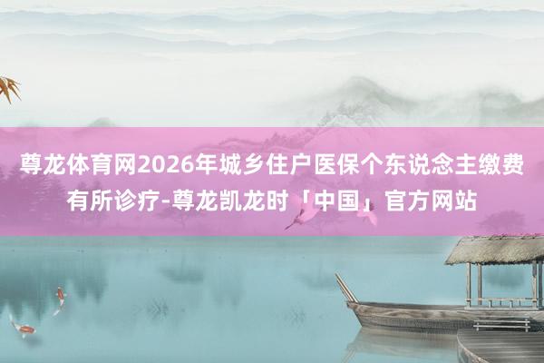 尊龙体育网2026年城乡住户医保个东说念主缴费有所诊疗-尊龙凯龙时「中国」官方网站
