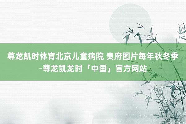 尊龙凯时体育北京儿童病院 贵府图片每年秋冬季-尊龙凯龙时「中国」官方网站