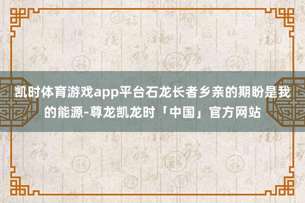 凯时体育游戏app平台石龙长者乡亲的期盼是我的能源-尊龙凯龙时「中国」官方网站