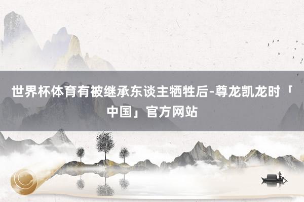 世界杯体育有被继承东谈主牺牲后-尊龙凯龙时「中国」官方网站