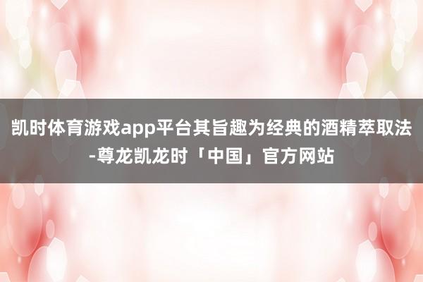 凯时体育游戏app平台其旨趣为经典的酒精萃取法-尊龙凯龙时「中国」官方网站