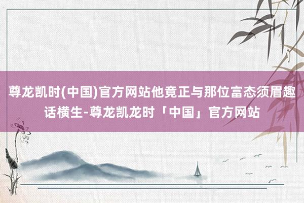 尊龙凯时(中国)官方网站他竟正与那位富态须眉趣话横生-尊龙凯龙时「中国」官方网站