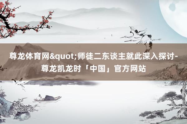 尊龙体育网"师徒二东谈主就此深入探讨-尊龙凯龙时「中国」官方网站