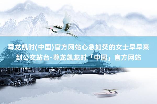 尊龙凯时(中国)官方网站心急如焚的女士早早来到公交站台-尊龙凯龙时「中国」官方网站