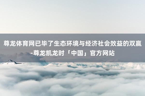 尊龙体育网已毕了生态环境与经济社会效益的双赢-尊龙凯龙时「中国」官方网站