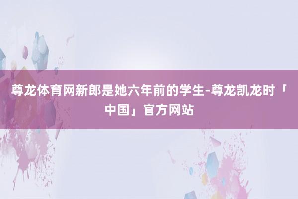 尊龙体育网新郎是她六年前的学生-尊龙凯龙时「中国」官方网站