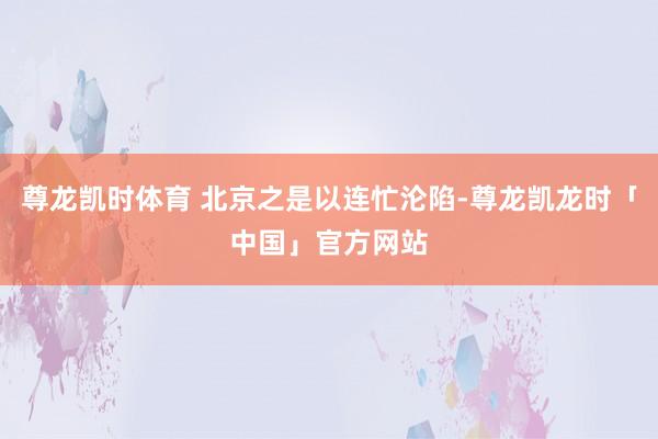 尊龙凯时体育 北京之是以连忙沦陷-尊龙凯龙时「中国」官方网站