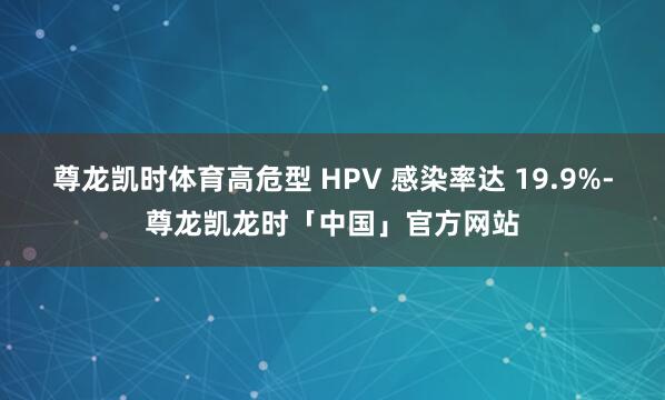 尊龙凯时体育高危型 HPV 感染率达 19.9%-尊龙凯龙时「中国」官方网站