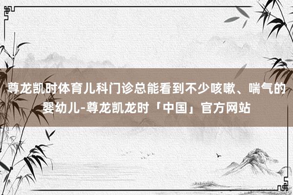 尊龙凯时体育儿科门诊总能看到不少咳嗽、喘气的婴幼儿-尊龙凯龙时「中国」官方网站