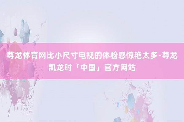 尊龙体育网比小尺寸电视的体验感惊艳太多-尊龙凯龙时「中国」官方网站