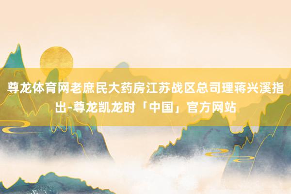 尊龙体育网老庶民大药房江苏战区总司理蒋兴溪指出-尊龙凯龙时「中国」官方网站