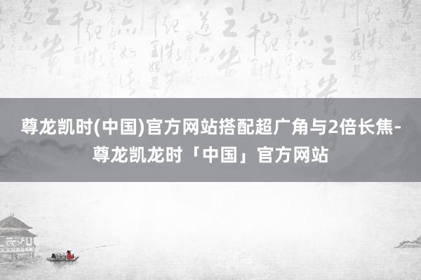 尊龙凯时(中国)官方网站搭配超广角与2倍长焦-尊龙凯龙时「中国」官方网站