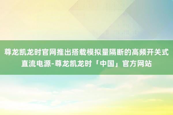 尊龙凯龙时官网推出搭载模拟量隔断的高频开关式直流电源-尊龙凯龙时「中国」官方网站