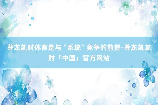 尊龙凯时体育是与“系统”竞争的前提-尊龙凯龙时「中国」官方网站