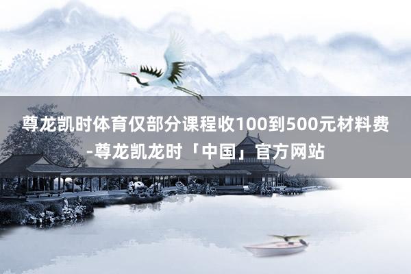 尊龙凯时体育仅部分课程收100到500元材料费-尊龙凯龙时「中国」官方网站