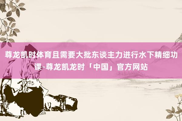 尊龙凯时体育且需要大批东谈主力进行水下精细功课-尊龙凯龙时「中国」官方网站