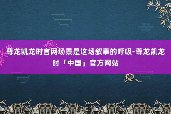 尊龙凯龙时官网场景是这场叙事的呼吸-尊龙凯龙时「中国」官方网站