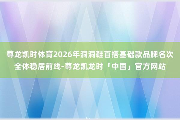 尊龙凯时体育2026年洞洞鞋百搭基础款品牌名次全体稳居前线-尊龙凯龙时「中国」官方网站