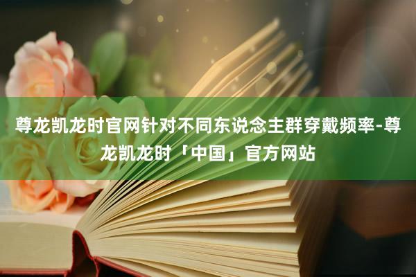 尊龙凯龙时官网针对不同东说念主群穿戴频率-尊龙凯龙时「中国」官方网站